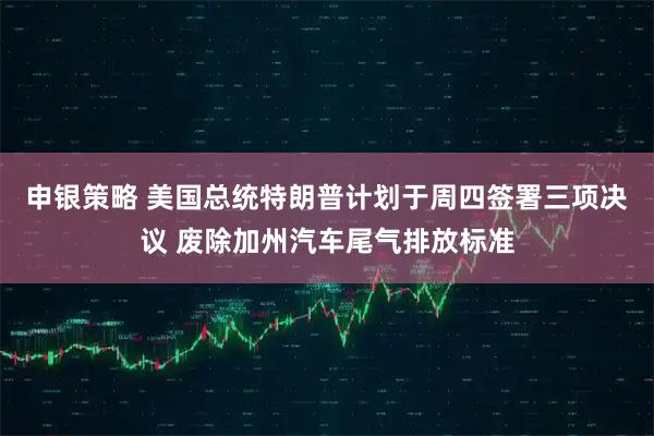 申银策略 美国总统特朗普计划于周四签署三项决议 废除加州汽车尾气排放标准
