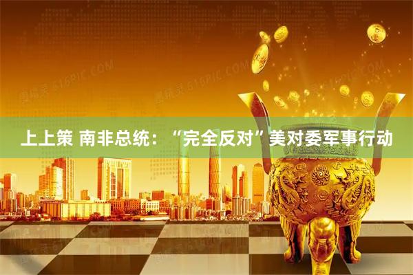 上上策 南非总统：“完全反对”美对委军事行动