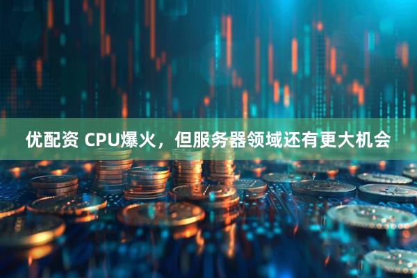优配资 CPU爆火，但服务器领域还有更大机会