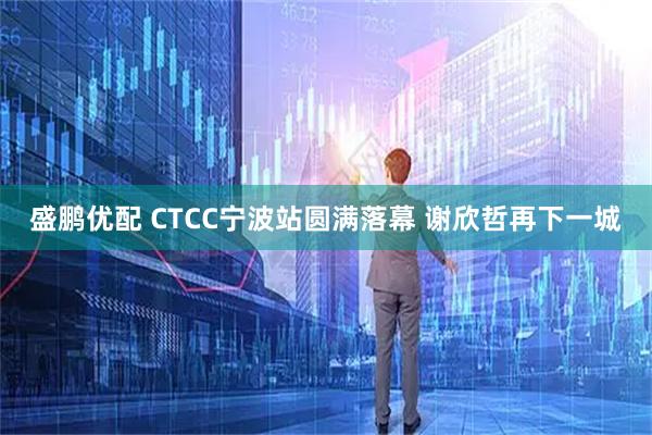 盛鹏优配 CTCC宁波站圆满落幕 谢欣哲再下一城