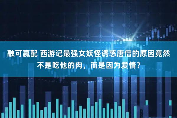 融可赢配 西游记最强女妖怪诱惑唐僧的原因竟然不是吃他的肉，而是因为爱情？