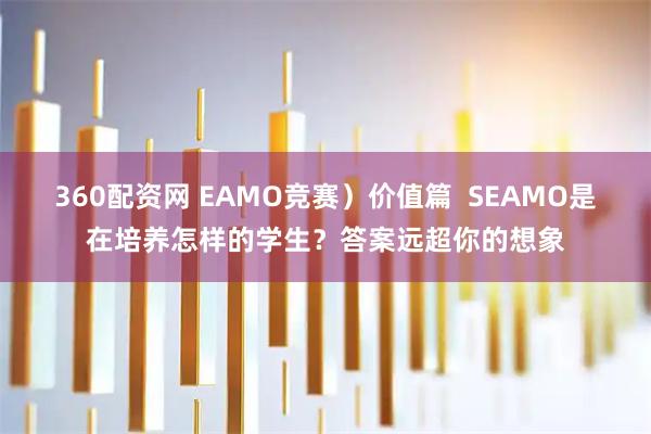 360配资网 EAMO竞赛）价值篇  SEAMO是在培养怎样的学生？答案远超你的想象