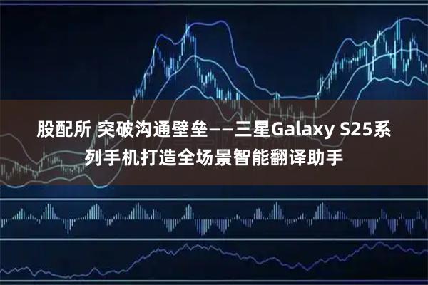 股配所 突破沟通壁垒——三星Galaxy S25系列手机打造全场景智能翻译助手