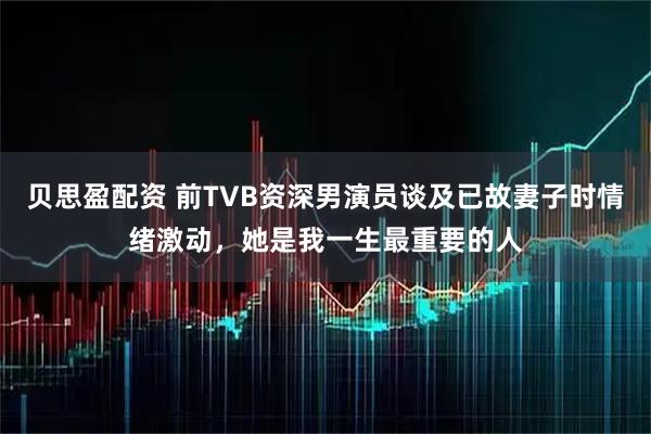 贝思盈配资 前TVB资深男演员谈及已故妻子时情绪激动，她是我一生最重要的人