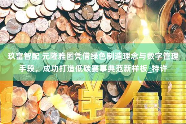玖富智配 元隆雅图凭借绿色制造理念与数字管理手段，成功打造低碳赛事典范新样板_特许