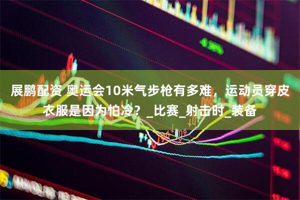 展鹏配资 奥运会10米气步枪有多难，运动员穿皮衣服是因为怕冷？_比赛_射击时_装备