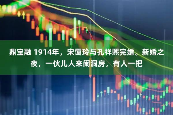 鼎宝融 1914年，宋霭玲与孔祥熙完婚。新婚之夜，一伙儿人来闹洞房，有人一把