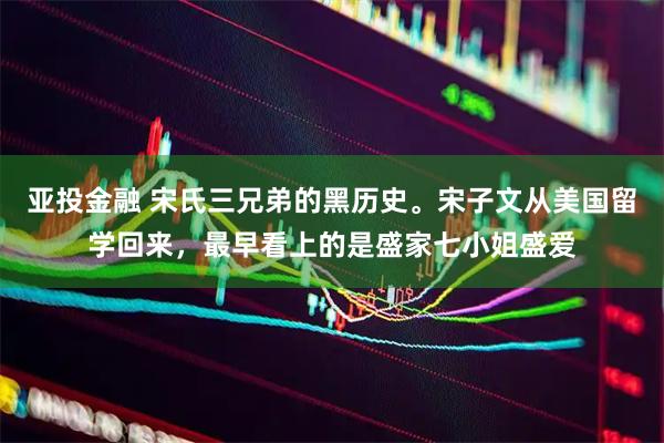 亚投金融 宋氏三兄弟的黑历史。宋子文从美国留学回来，最早看上的是盛家七小姐盛爱