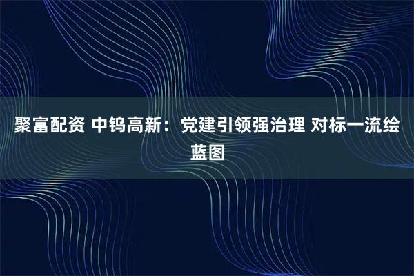 聚富配资 中钨高新：党建引领强治理 对标一流绘蓝图